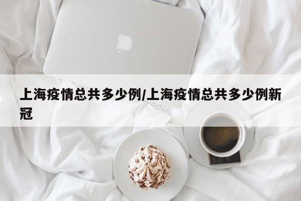 上海疫情总共多少例/上海疫情总共多少例新冠