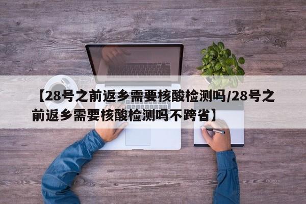 【28号之前返乡需要核酸检测吗/28号之前返乡需要核酸检测吗不跨省】