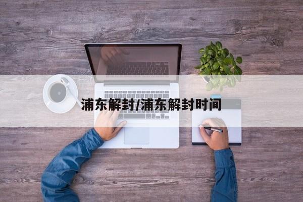 浦东解封/浦东解封时间
