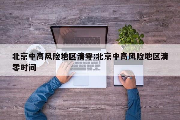 北京中高风险地区清零:北京中高风险地区清零时间