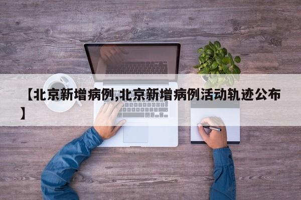 【北京新增病例,北京新增病例活动轨迹公布】