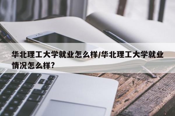 华北理工大学就业怎么样/华北理工大学就业情况怎么样?