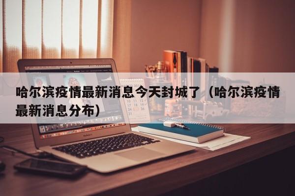 哈尔滨疫情最新消息今天封城了（哈尔滨疫情最新消息分布）