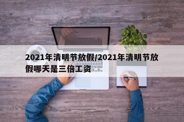 2021年清明节放假/2021年清明节放假哪天是三倍工资