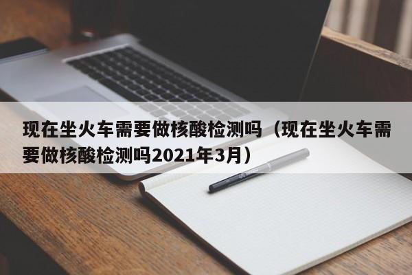 现在坐火车需要做核酸检测吗(现在坐火车需要做核酸检测吗2021年3月)