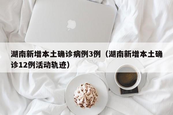 湖南新增本土确诊病例3例（湖南新增本土确诊12例活动轨迹）