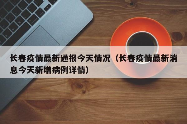 长春疫情最新通报今天情况（长春疫情最新消息今天新增病例详情）