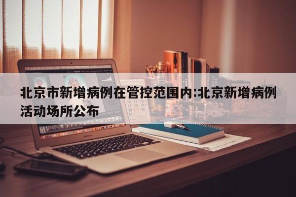 北京市新增病例在管控范围内:北京新增病例活动场所公布