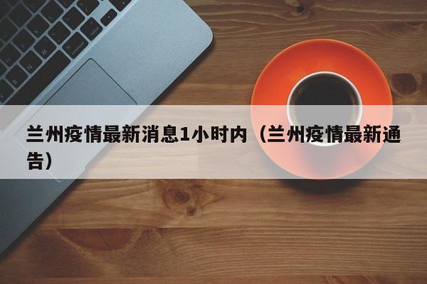 兰州疫情最新消息1小时内（兰州疫情最新通告）