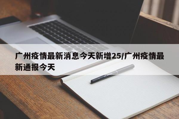 广州疫情最新消息今天新增25/广州疫情最新通报今天