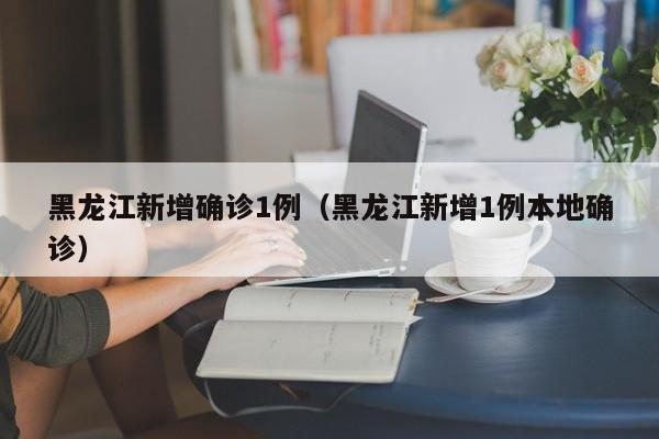 黑龙江新增确诊1例(黑龙江新增1例本地确诊)
