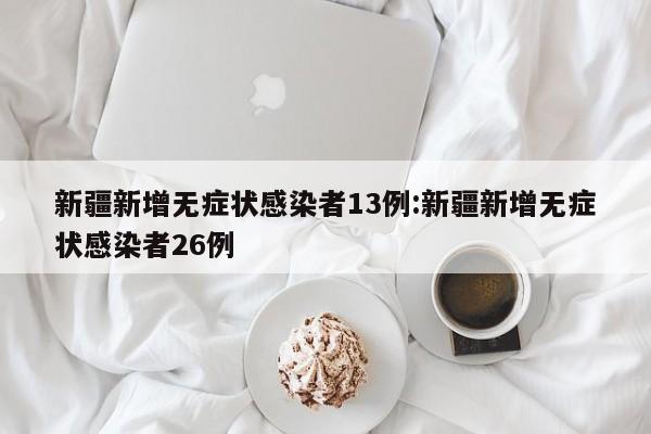 新疆新增无症状感染者13例:新疆新增无症状感染者26例