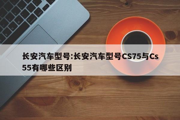 长安汽车型号:长安汽车型号CS75与Cs55有哪些区别