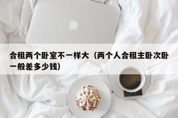 合租两个卧室不一样大(两个人合租主卧次卧一般差多少钱)