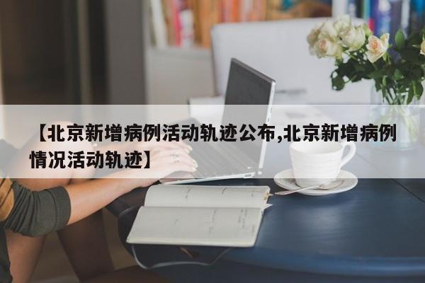 【北京新增病例活动轨迹公布,北京新增病例情况活动轨迹】