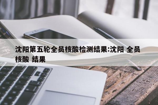 沈阳第五轮全员核酸检测结果:沈阳 全员 核酸 结果