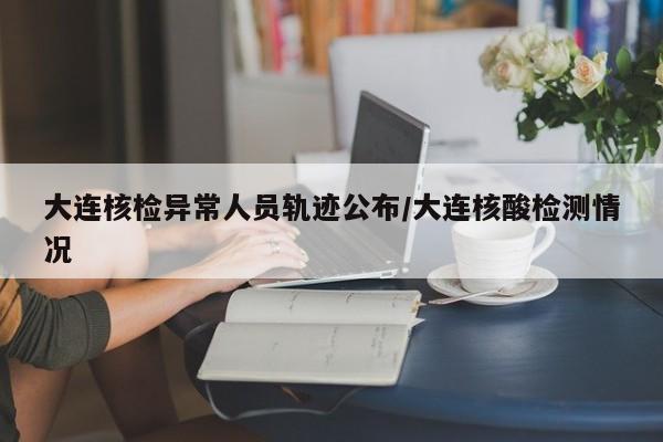 大连核检异常人员轨迹公布/大连核酸检测情况