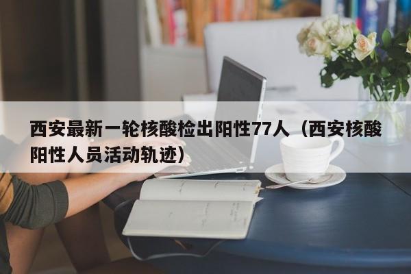 西安最新一轮核酸检出阳性77人（西安核酸阳性人员活动轨迹）