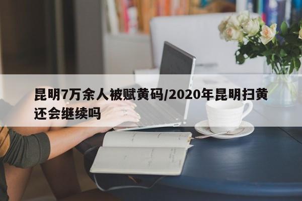 昆明7万余人被赋黄码/2020年昆明扫黄还会继续吗