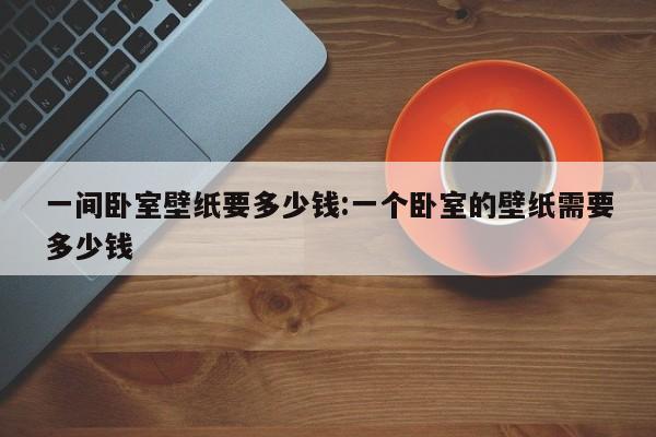 一间卧室壁纸要多少钱:一个卧室的壁纸需要多少钱