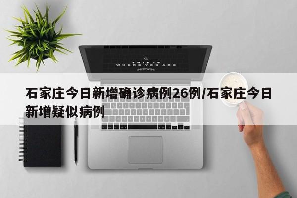 石家庄今日新增确诊病例26例/石家庄今日新增疑似病例