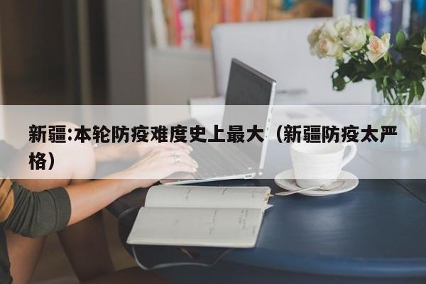 新疆:本轮防疫难度史上最大（新疆防疫太严格）