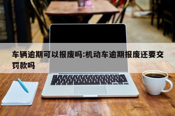 车辆逾期可以报废吗:机动车逾期报废还要交罚款吗