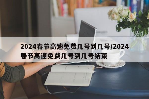 2024春节高速免费几号到几号/2024春节高速免费几号到几号结束