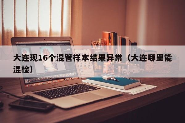 大连现16个混管样本结果异常(大连哪里能混检)