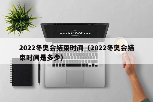 2022冬奥会结束时间(2022冬奥会结束时间是多少)