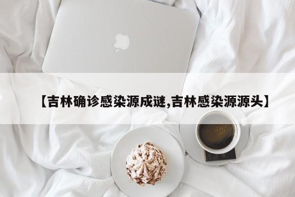 【吉林确诊感染源成谜,吉林感染源源头】