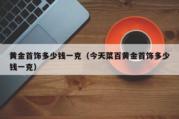 黄金首饰多少钱一克(今天菜百黄金首饰多少钱一克)