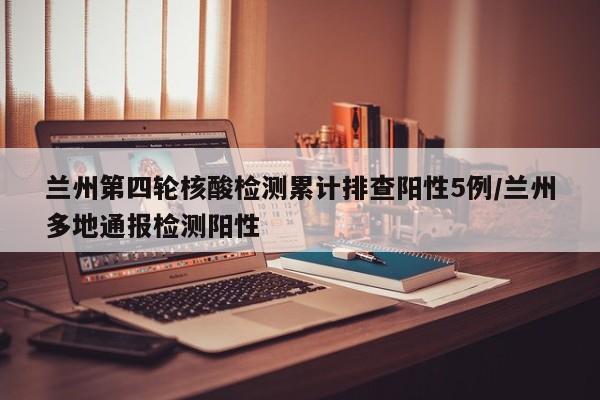 兰州第四轮核酸检测累计排查阳性5例/兰州多地通报检测阳性