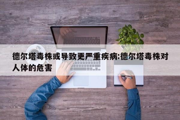 德尔塔毒株或导致更严重疾病:德尔塔毒株对人体的危害