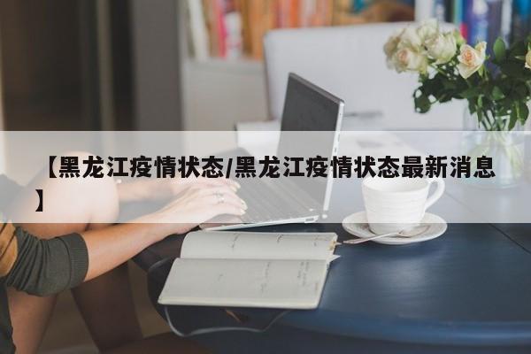 【黑龙江疫情状态/黑龙江疫情状态最新消息】