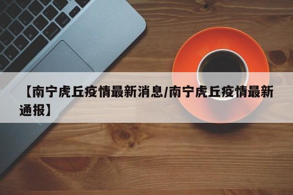 【南宁虎丘疫情最新消息/南宁虎丘疫情最新通报】