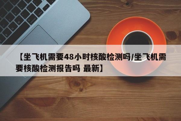 【坐飞机需要48小时核酸检测吗/坐飞机需要核酸检测报告吗 最新】