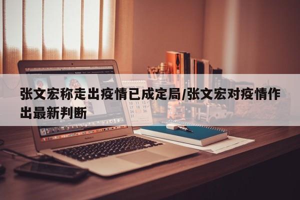 张文宏称走出疫情已成定局/张文宏对疫情作出最新判断