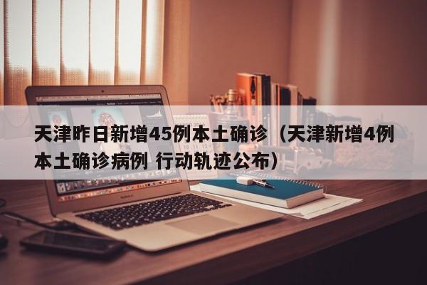 天津昨日新增45例本土确诊(天津新增4例本土确诊病例 行动轨迹公布)