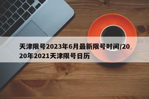 天津限号2023年6月最新限号时间/2020年2021天津限号日历