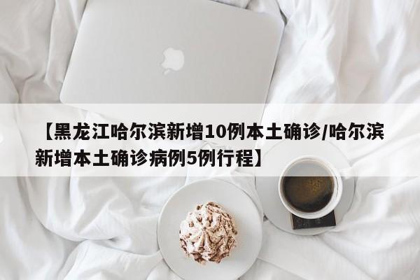 【黑龙江哈尔滨新增10例本土确诊/哈尔滨新增本土确诊病例5例行程】