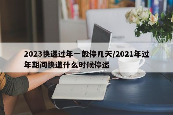 2023快递过年一般停几天/2021年过年期间快递什么时候停运