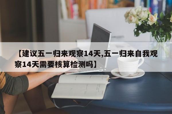 【建议五一归来观察14天,五一归来自我观察14天需要核算检测吗】