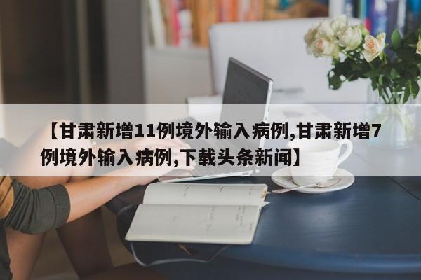 【甘肃新增11例境外输入病例,甘肃新增7例境外输入病例,下载头条新闻】