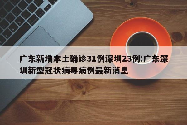 广东新增本土确诊31例深圳23例:广东深圳新型冠状病毒病例最新消息