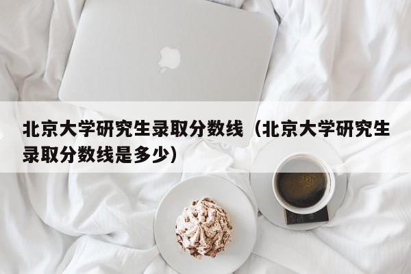 北京大学研究生录取分数线(北京大学研究生录取分数线是多少)
