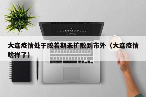 大连疫情处于胶着期未扩散到市外(大连疫情啥样了)