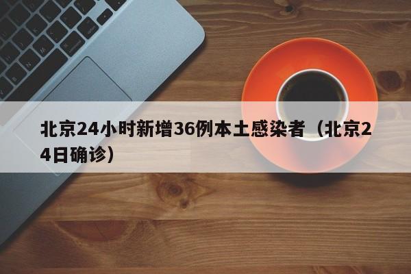 北京24小时新增36例本土感染者(北京24日确诊)