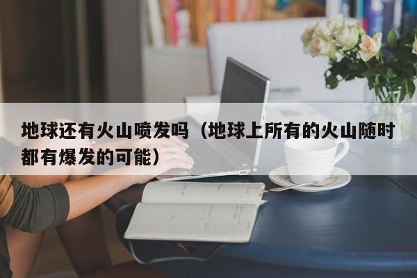 地球还有火山喷发吗(地球上所有的火山随时都有爆发的可能)