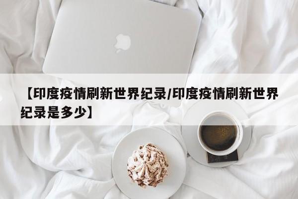 【印度疫情刷新世界纪录/印度疫情刷新世界纪录是多少】